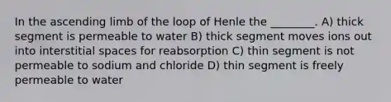 In the ascending limb of the loop of Henle the ________. A) thick segment is permeable to water B) thick segment moves ions out into interstitial spaces for reabsorption C) thin segment is not permeable to sodium and chloride D) thin segment is freely permeable to water