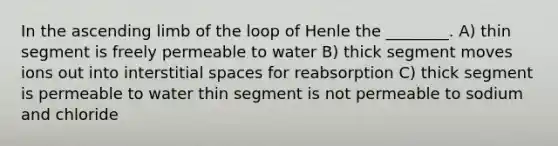 In the ascending limb of the loop of Henle the ________. A) thin segment is freely permeable to water B) thick segment moves ions out into interstitial spaces for reabsorption C) thick segment is permeable to water thin segment is not permeable to sodium and chloride