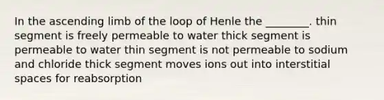 In the ascending limb of the loop of Henle the ________. thin segment is freely permeable to water thick segment is permeable to water thin segment is not permeable to sodium and chloride thick segment moves ions out into interstitial spaces for reabsorption