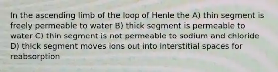 In the ascending limb of the loop of Henle the A) thin segment is freely permeable to water B) thick segment is permeable to water C) thin segment is not permeable to sodium and chloride D) thick segment moves ions out into interstitial spaces for reabsorption