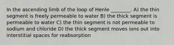 In the ascending limb of the loop of Henle ________. A) the thin segment is freely permeable to water B) the thick segment is permeable to water C) the thin segment is not permeable to sodium and chloride D) the thick segment moves ions out into interstitial spaces for reabsorption