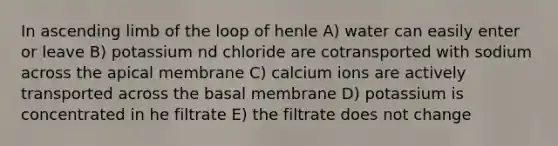 In ascending limb of the loop of henle A) water can easily enter or leave B) potassium nd chloride are cotransported with sodium across the apical membrane C) calcium ions are actively transported across the basal membrane D) potassium is concentrated in he filtrate E) the filtrate does not change