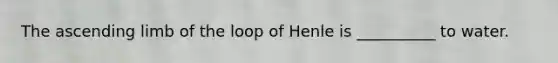 The ascending limb of the loop of Henle is __________ to water.