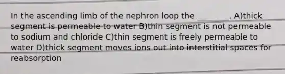 In the ascending limb of the nephron loop the ________. A)thick segment is permeable to water B)thin segment is not permeable to sodium and chloride C)thin segment is freely permeable to water D)thick segment moves ions out into interstitial spaces for reabsorption