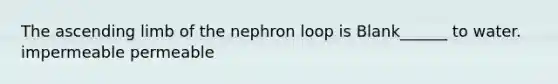 The ascending limb of the nephron loop is Blank______ to water. impermeable permeable