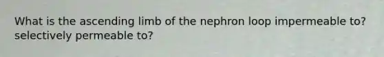 What is the ascending limb of the nephron loop impermeable to? selectively permeable to?