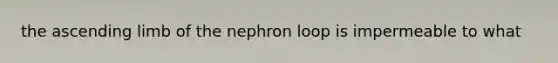 the ascending limb of the nephron loop is impermeable to what