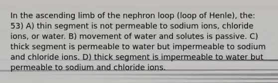 In the ascending limb of the nephron loop (loop of Henle), the: 53) A) thin segment is not permeable to sodium ions, chloride ions, or water. B) movement of water and solutes is passive. C) thick segment is permeable to water but impermeable to sodium and chloride ions. D) thick segment is impermeable to water but permeable to sodium and chloride ions.