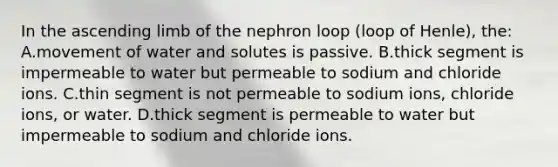 In the ascending limb of the nephron loop (loop of Henle), the: A.movement of water and solutes is passive. B.thick segment is impermeable to water but permeable to sodium and chloride ions. C.thin segment is not permeable to sodium ions, chloride ions, or water. D.thick segment is permeable to water but impermeable to sodium and chloride ions.