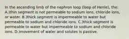 In the ascending limb of the nephron loop (loop of Henle), the: A.)thin segment is not permeable to sodium ions, chloride ions, or water. B.)thick segment is impermeable to water but permeable to sodium and chloride ions. C.)thick segment is permeable to water but impermeable to sodium and chloride ions. D.)movement of water and solutes is passive.