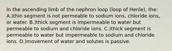 In the ascending limb of the nephron loop (loop of Henle), the: A.)thin segment is not permeable to sodium ions, chloride ions, or water. B.)thick segment is impermeable to water but permeable to sodium and chloride ions. C.)thick segment is permeable to water but impermeable to sodium and chloride ions. D.)movement of water and solutes is passive.