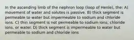 In the ascending limb of the nephron loop (loop of Henle), the: A) movement of water and solutes is passive. B) thick segment is permeable to water but impermeable to sodium and chloride ions. C) thin segment is not permeable to sodium ions, chloride ions, or water. D) thick segment is impermeable to water but permeable to sodium and chloride ions