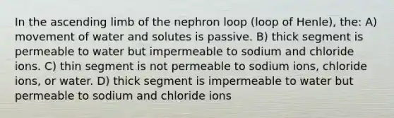 In the ascending limb of the nephron loop (loop of Henle), the: A) movement of water and solutes is passive. B) thick segment is permeable to water but impermeable to sodium and chloride ions. C) thin segment is not permeable to sodium ions, chloride ions, or water. D) thick segment is impermeable to water but permeable to sodium and chloride ions