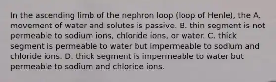 In the ascending limb of the nephron loop (loop of Henle), the A. movement of water and solutes is passive. B. thin segment is not permeable to sodium ions, chloride ions, or water. C. thick segment is permeable to water but impermeable to sodium and chloride ions. D. thick segment is impermeable to water but permeable to sodium and chloride ions.