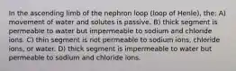 In the ascending limb of the nephron loop (loop of Henle), the: A) movement of water and solutes is passive. B) thick segment is permeable to water but impermeable to sodium and chloride ions. C) thin segment is not permeable to sodium ions, chloride ions, or water. D) thick segment is impermeable to water but permeable to sodium and chloride ions.