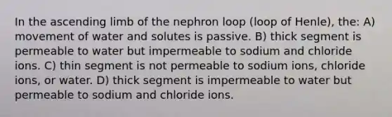 In the ascending limb of the nephron loop (loop of Henle), the: A) movement of water and solutes is passive. B) thick segment is permeable to water but impermeable to sodium and chloride ions. C) thin segment is not permeable to sodium ions, chloride ions, or water. D) thick segment is impermeable to water but permeable to sodium and chloride ions.