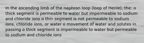 In the ascending limb of the nephron loop (loop of Henle), the: o thick segment is permeable to water but impermeable to sodium and chloride ions o thin segment is not permeable to sodium ions, chloride ions, or water o movement of water and solutes in passing o thick segment is impermeable to water but permeable to sodium and chloride ions