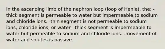 In the ascending limb of the nephron loop (loop of Henle), the: -thick segment is permeable to water but impermeable to sodium and chloride ions. -thin segment is not permeable to sodium ions, chloride ions, or water. -thick segment is impermeable to water but permeable to sodium and chloride ions. -movement of water and solutes is passive.