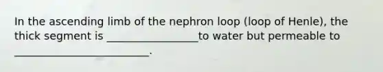 In the ascending limb of the nephron loop (loop of Henle), the thick segment is _________________to water but permeable to _________________________.