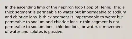 In the ascending limb of the nephron loop (loop of Henle), the: a thick segment is permeable to water but impermeable to sodium and chloride ions. b thick segment is impermeable to water but permeable to sodium and chloride ions. c thin segment is not permeable to sodium ions, chloride ions, or water. d movement of water and solutes is passive.