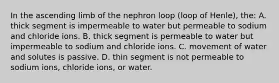 In the ascending limb of the nephron loop (loop of Henle), the: A. thick segment is impermeable to water but permeable to sodium and chloride ions. B. thick segment is permeable to water but impermeable to sodium and chloride ions. C. movement of water and solutes is passive. D. thin segment is not permeable to sodium ions, chloride ions, or water.