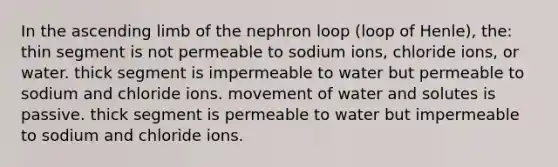 In the ascending limb of the nephron loop (loop of Henle), the: thin segment is not permeable to sodium ions, chloride ions, or water. thick segment is impermeable to water but permeable to sodium and chloride ions. movement of water and solutes is passive. thick segment is permeable to water but impermeable to sodium and chloride ions.