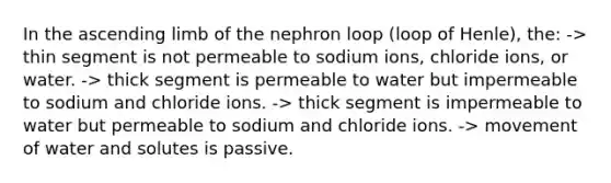 In the ascending limb of the nephron loop (loop of Henle), the: -> thin segment is not permeable to sodium ions, chloride ions, or water. -> thick segment is permeable to water but impermeable to sodium and chloride ions. -> thick segment is impermeable to water but permeable to sodium and chloride ions. -> movement of water and solutes is passive.