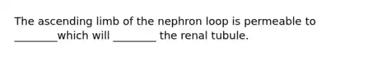 The ascending limb of the nephron loop is permeable to ________which will ________ the renal tubule.