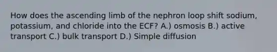 How does the ascending limb of the nephron loop shift sodium, potassium, and chloride into the ECF? A.) osmosis B.) active transport C.) bulk transport D.) Simple diffusion