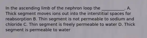 In the ascending limb of the nephron loop the ___________. A. Thick segment moves ions out into the interstitial spaces for reabsorption B. Thin segment is not permeable to sodium and chloride C. Thin segment is freely permeable to water D. Thick segment is permeable to water