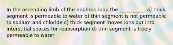 In the ascending limb of the nephron loop the __________. a) thick segment is permeable to water b) thin segment is not permeable to sodium and chloride c) thick segment moves ions out into interstitial spaces for reabsorption d) thin segment is freely permeable to water