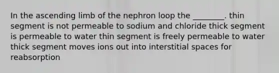 In the ascending limb of the nephron loop the ________. thin segment is not permeable to sodium and chloride thick segment is permeable to water thin segment is freely permeable to water thick segment moves ions out into interstitial spaces for reabsorption