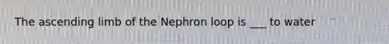 The ascending limb of the Nephron loop is ___ to water