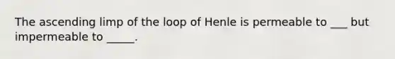 The ascending limp of the loop of Henle is permeable to ___ but impermeable to _____.