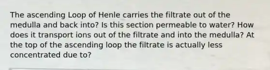 The ascending Loop of Henle carries the filtrate out of the medulla and back into? Is this section permeable to water? How does it transport ions out of the filtrate and into the medulla? At the top of the ascending loop the filtrate is actually less concentrated due to?