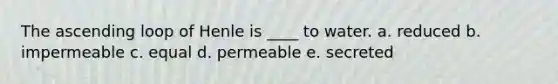 The ascending loop of Henle is ____ to water. a. reduced b. impermeable c. equal d. permeable e. secreted