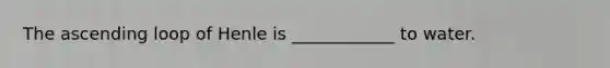 The ascending loop of Henle is ____________ to water.