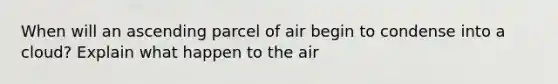 When will an ascending parcel of air begin to condense into a cloud? Explain what happen to the air