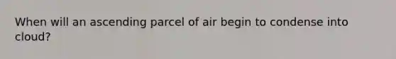 When will an ascending parcel of air begin to condense into cloud?