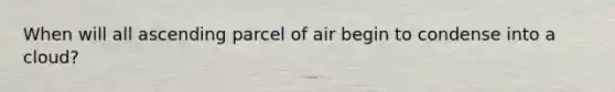 When will all ascending parcel of air begin to condense into a cloud?