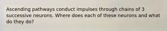 Ascending pathways conduct impulses through chains of 3 successive neurons. Where does each of these neurons and what do they do?