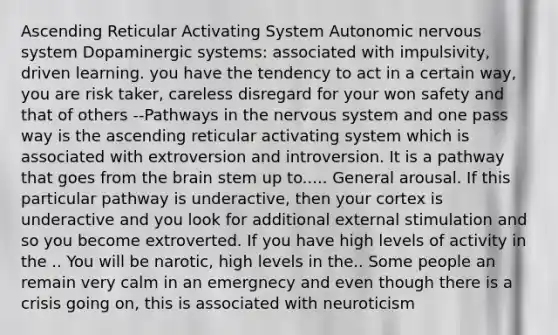 Ascending Reticular Activating System Autonomic nervous system Dopaminergic systems: associated with impulsivity, driven learning. you have the tendency to act in a certain way, you are risk taker, careless disregard for your won safety and that of others --Pathways in the nervous system and one pass way is the ascending reticular activating system which is associated with extroversion and introversion. It is a pathway that goes from the brain stem up to..... General arousal. If this particular pathway is underactive, then your cortex is underactive and you look for additional external stimulation and so you become extroverted. If you have high levels of activity in the .. You will be narotic, high levels in the.. Some people an remain very calm in an emergnecy and even though there is a crisis going on, this is associated with neuroticism