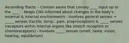 Ascending Tracts: - Contain axons that convey ____ input up to the ____. - Keeps CNS informed about changes in the body's external & internal environments - Involves general senses → _____ senses (tactile, temp., pain, proprioception) & _____ senses (receptors within internal organs like stretch receptors or chemoreceptors) - Involves _____ senses (smell, taste, vision, hearing, equilibrium)