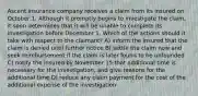 Ascent insurance company receives a claim from its insured on October 1. Although it promptly begins to investigate the claim, it soon determines that it will be unable to complete its investigation before December 1. Which of the actions should it take with respect to the claimant? A) inform the insured that the claim is denied until further notice B) settle the claim now and seek reimbursement if the claim is later found to be unfounded C) notify the insured by November 15 that additional time is necessary for the investigation, and give reasons for the additional time D) reduce any claim payment for the cost of the additional expense of the investigation