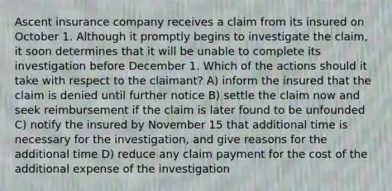 Ascent insurance company receives a claim from its insured on October 1. Although it promptly begins to investigate the claim, it soon determines that it will be unable to complete its investigation before December 1. Which of the actions should it take with respect to the claimant? A) inform the insured that the claim is denied until further notice B) settle the claim now and seek reimbursement if the claim is later found to be unfounded C) notify the insured by November 15 that additional time is necessary for the investigation, and give reasons for the additional time D) reduce any claim payment for the cost of the additional expense of the investigation