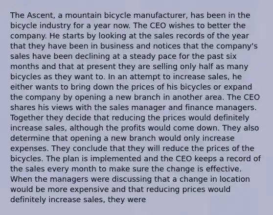 The Ascent, a mountain bicycle manufacturer, has been in the bicycle industry for a year now. The CEO wishes to better the company. He starts by looking at the sales records of the year that they have been in business and notices that the company's sales have been declining at a steady pace for the past six months and that at present they are selling only half as many bicycles as they want to. In an attempt to increase sales, he either wants to bring down the prices of his bicycles or expand the company by opening a new branch in another area. The CEO shares his views with the sales manager and finance managers. Together they decide that reducing the prices would definitely increase sales, although the profits would come down. They also determine that opening a new branch would only increase expenses. They conclude that they will reduce the prices of the bicycles. The plan is implemented and the CEO keeps a record of the sales every month to make sure the change is effective. When the managers were discussing that a change in location would be more expensive and that reducing prices would definitely increase sales, they were