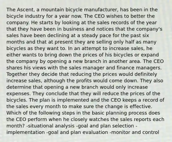 The Ascent, a mountain bicycle manufacturer, has been in the bicycle industry for a year now. The CEO wishes to better the company. He starts by looking at the sales records of the year that they have been in business and notices that the company's sales have been declining at a steady pace for the past six months and that at present they are selling only half as many bicycles as they want to. In an attempt to increase sales, he either wants to bring down the prices of his bicycles or expand the company by opening a new branch in another area. The CEO shares his views with the sales manager and finance managers. Together they decide that reducing the prices would definitely increase sales, although the profits would come down. They also determine that opening a new branch would only increase expenses. They conclude that they will reduce the prices of the bicycles. The plan is implemented and the CEO keeps a record of the sales every month to make sure the change is effective. Which of the following steps in the basic planning process does the CEO perform when he closely watches the sales reports each month? -situational analysis -goal and plan selection -implementation -goal and plan evaluation -monitor and control