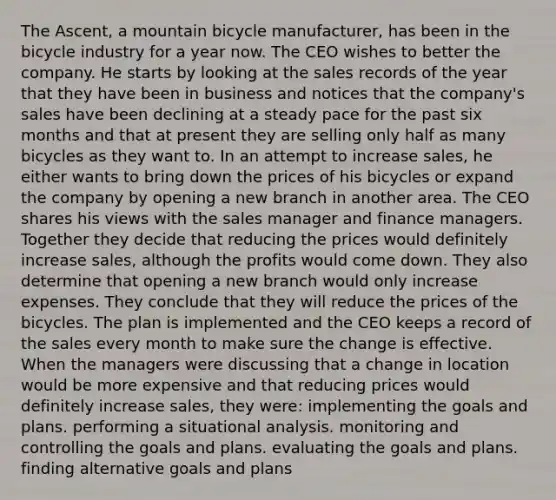 The Ascent, a mountain bicycle manufacturer, has been in the bicycle industry for a year now. The CEO wishes to better the company. He starts by looking at the sales records of the year that they have been in business and notices that the company's sales have been declining at a steady pace for the past six months and that at present they are selling only half as many bicycles as they want to. In an attempt to increase sales, he either wants to bring down the prices of his bicycles or expand the company by opening a new branch in another area. The CEO shares his views with the sales manager and finance managers. Together they decide that reducing the prices would definitely increase sales, although the profits would come down. They also determine that opening a new branch would only increase expenses. They conclude that they will reduce the prices of the bicycles. The plan is implemented and the CEO keeps a record of the sales every month to make sure the change is effective. When the managers were discussing that a change in location would be more expensive and that reducing prices would definitely increase sales, they were: implementing the goals and plans. performing a situational analysis. monitoring and controlling the goals and plans. evaluating the goals and plans. finding alternative goals and plans