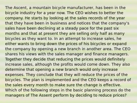 The Ascent, a mountain bicycle manufacturer, has been in the bicycle industry for a year now. The CEO wishes to better the company. He starts by looking at the sales records of the year that they have been in business and notices that the company's sales have been declining at a steady pace for the past six months and that at present they are selling only half as many bicycles as they want to. In an attempt to increase sales, he either wants to bring down the prices of his bicycles or expand the company by opening a new branch in another area. The CEO shares his views with the sales manager and finance managers. Together they decide that reducing the prices would definitely increase sales, although the profits would come down. They also determine that opening a new branch would only increase expenses. They conclude that they will reduce the prices of the bicycles. The plan is implemented and the CEO keeps a record of the sales every month to make sure the change is effective. Which of the following steps in the basic planning process do the managers of The Assent perform by deciding to reduce prices?