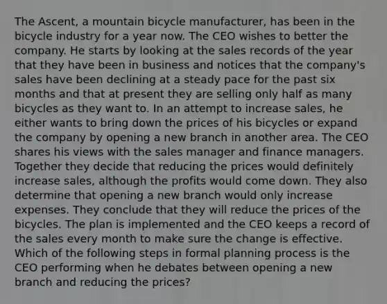 The Ascent, a mountain bicycle manufacturer, has been in the bicycle industry for a year now. The CEO wishes to better the company. He starts by looking at the sales records of the year that they have been in business and notices that the company's sales have been declining at a steady pace for the past six months and that at present they are selling only half as many bicycles as they want to. In an attempt to increase sales, he either wants to bring down the prices of his bicycles or expand the company by opening a new branch in another area. The CEO shares his views with the sales manager and finance managers. Together they decide that reducing the prices would definitely increase sales, although the profits would come down. They also determine that opening a new branch would only increase expenses. They conclude that they will reduce the prices of the bicycles. The plan is implemented and the CEO keeps a record of the sales every month to make sure the change is effective. Which of the following steps in formal planning process is the CEO performing when he debates between opening a new branch and reducing the prices?